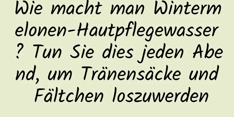Wie macht man Wintermelonen-Hautpflegewasser? Tun Sie dies jeden Abend, um Tränensäcke und Fältchen loszuwerden