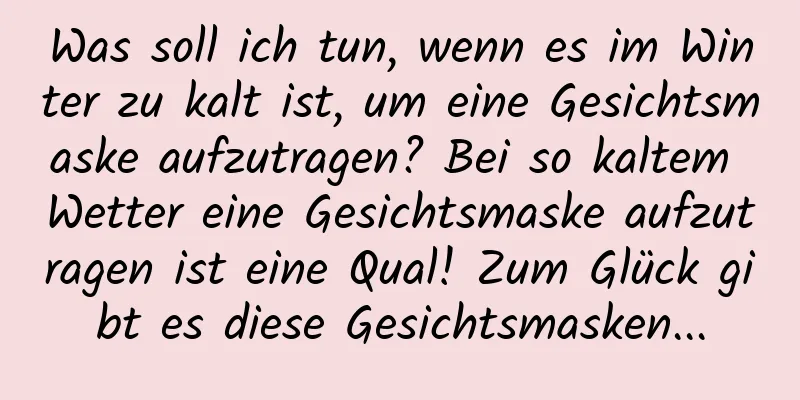 Was soll ich tun, wenn es im Winter zu kalt ist, um eine Gesichtsmaske aufzutragen? Bei so kaltem Wetter eine Gesichtsmaske aufzutragen ist eine Qual! Zum Glück gibt es diese Gesichtsmasken...