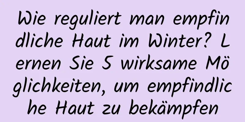 Wie reguliert man empfindliche Haut im Winter? Lernen Sie 5 wirksame Möglichkeiten, um empfindliche Haut zu bekämpfen