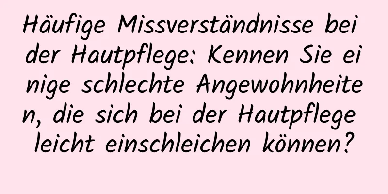 Häufige Missverständnisse bei der Hautpflege: Kennen Sie einige schlechte Angewohnheiten, die sich bei der Hautpflege leicht einschleichen können?