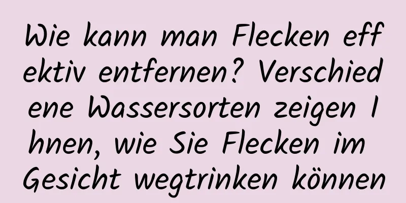 Wie kann man Flecken effektiv entfernen? Verschiedene Wassersorten zeigen Ihnen, wie Sie Flecken im Gesicht wegtrinken können