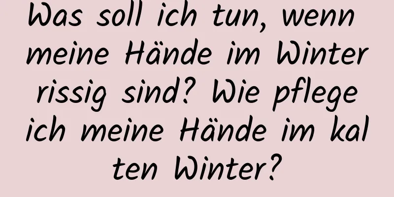 Was soll ich tun, wenn meine Hände im Winter rissig sind? Wie pflege ich meine Hände im kalten Winter?
