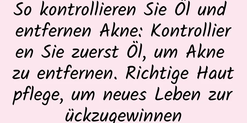 So kontrollieren Sie Öl und entfernen Akne: Kontrollieren Sie zuerst Öl, um Akne zu entfernen. Richtige Hautpflege, um neues Leben zurückzugewinnen