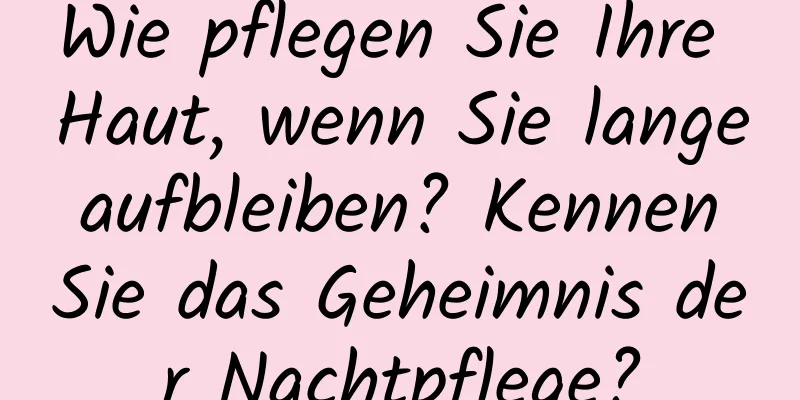 Wie pflegen Sie Ihre Haut, wenn Sie lange aufbleiben? Kennen Sie das Geheimnis der Nachtpflege?