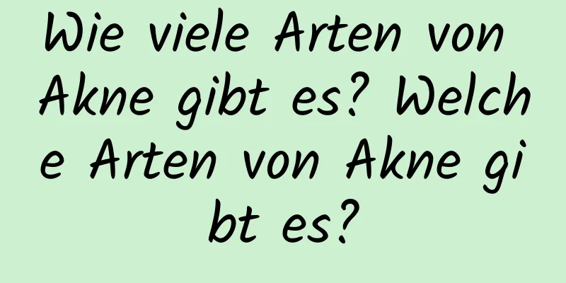 Wie viele Arten von Akne gibt es? Welche Arten von Akne gibt es?