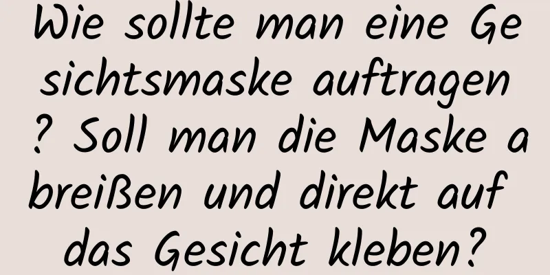 Wie sollte man eine Gesichtsmaske auftragen? Soll man die Maske abreißen und direkt auf das Gesicht kleben?