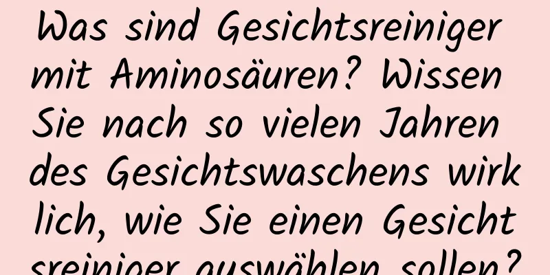 Was sind Gesichtsreiniger mit Aminosäuren? Wissen Sie nach so vielen Jahren des Gesichtswaschens wirklich, wie Sie einen Gesichtsreiniger auswählen sollen?