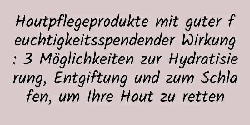 Hautpflegeprodukte mit guter feuchtigkeitsspendender Wirkung: 3 Möglichkeiten zur Hydratisierung, Entgiftung und zum Schlafen, um Ihre Haut zu retten