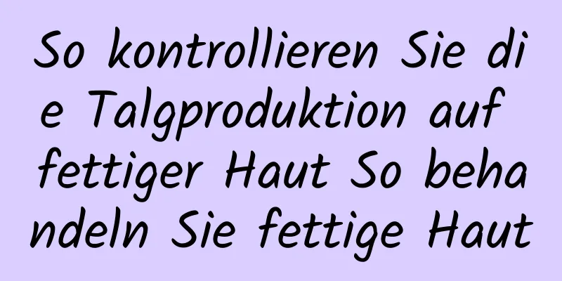 So kontrollieren Sie die Talgproduktion auf fettiger Haut So behandeln Sie fettige Haut