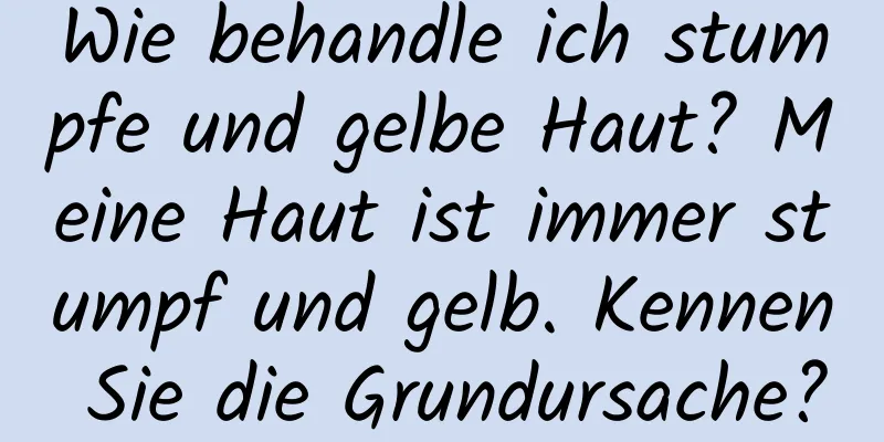 Wie behandle ich stumpfe und gelbe Haut? Meine Haut ist immer stumpf und gelb. Kennen Sie die Grundursache?