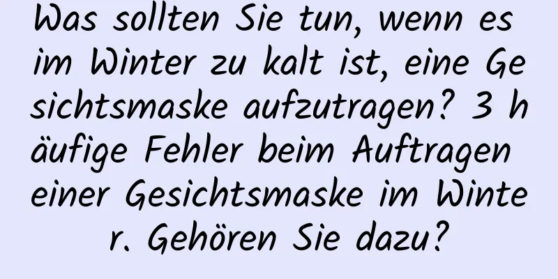 Was sollten Sie tun, wenn es im Winter zu kalt ist, eine Gesichtsmaske aufzutragen? 3 häufige Fehler beim Auftragen einer Gesichtsmaske im Winter. Gehören Sie dazu?