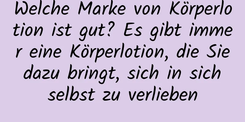 Welche Marke von Körperlotion ist gut? Es gibt immer eine Körperlotion, die Sie dazu bringt, sich in sich selbst zu verlieben