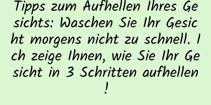 Tipps zum Aufhellen Ihres Gesichts: Waschen Sie Ihr Gesicht morgens nicht zu schnell. Ich zeige Ihnen, wie Sie Ihr Gesicht in 3 Schritten aufhellen!