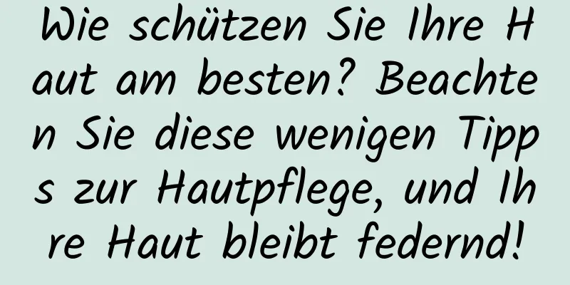 Wie schützen Sie Ihre Haut am besten? Beachten Sie diese wenigen Tipps zur Hautpflege, und Ihre Haut bleibt federnd!