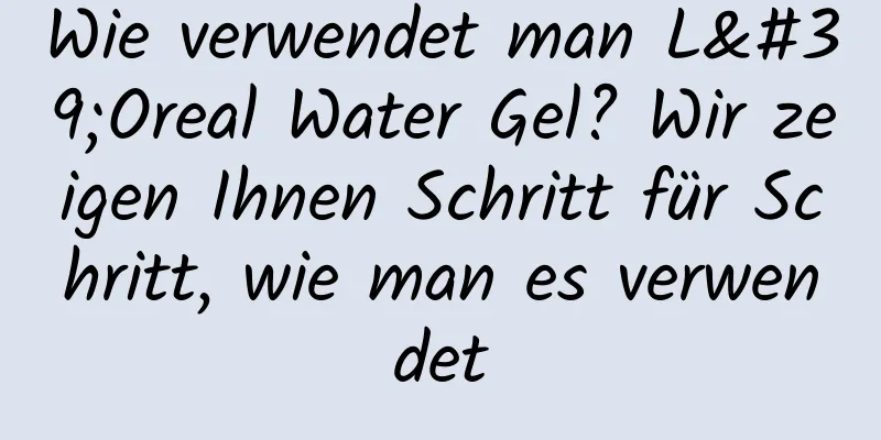 Wie verwendet man L'Oreal Water Gel? Wir zeigen Ihnen Schritt für Schritt, wie man es verwendet