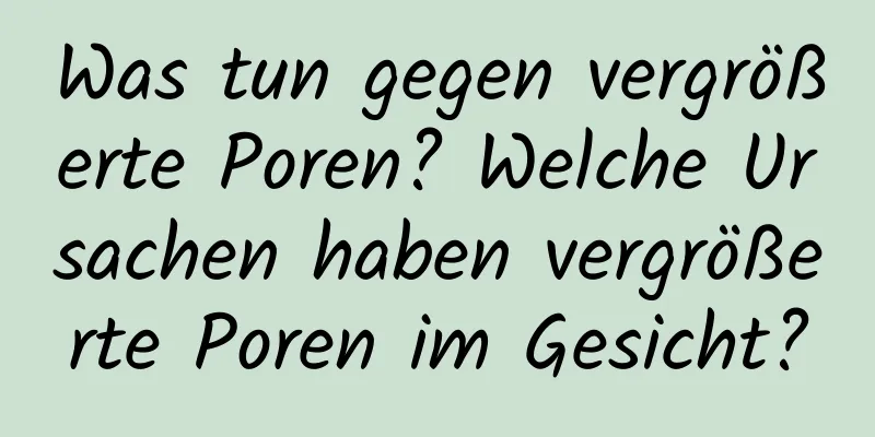 Was tun gegen vergrößerte Poren? Welche Ursachen haben vergrößerte Poren im Gesicht?