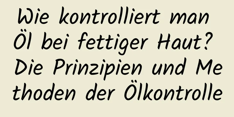 Wie kontrolliert man Öl bei fettiger Haut? Die Prinzipien und Methoden der Ölkontrolle