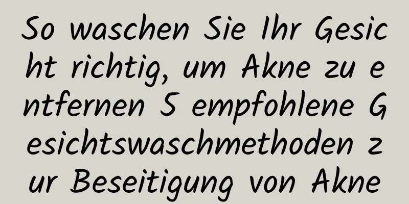 So waschen Sie Ihr Gesicht richtig, um Akne zu entfernen 5 empfohlene Gesichtswaschmethoden zur Beseitigung von Akne