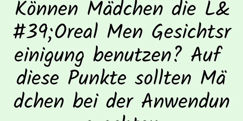 Können Mädchen die L'Oreal Men Gesichtsreinigung benutzen? Auf diese Punkte sollten Mädchen bei der Anwendung achten