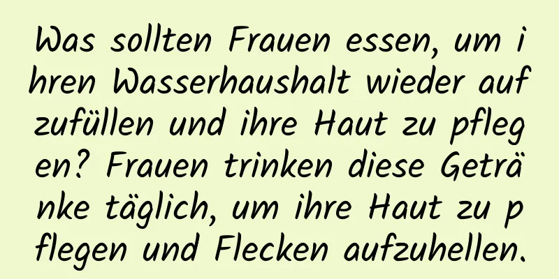 Was sollten Frauen essen, um ihren Wasserhaushalt wieder aufzufüllen und ihre Haut zu pflegen? Frauen trinken diese Getränke täglich, um ihre Haut zu pflegen und Flecken aufzuhellen.