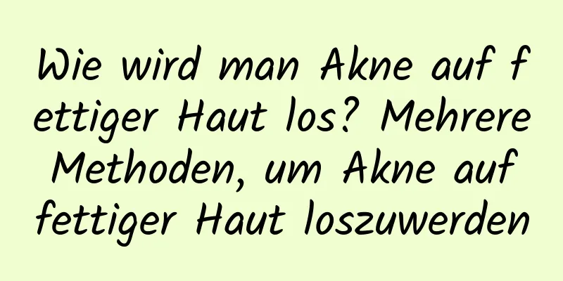Wie wird man Akne auf fettiger Haut los? Mehrere Methoden, um Akne auf fettiger Haut loszuwerden