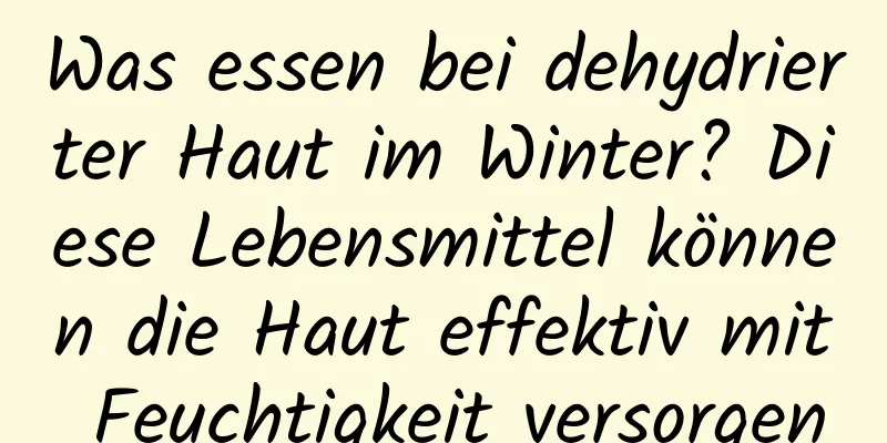 Was essen bei dehydrierter Haut im Winter? Diese Lebensmittel können die Haut effektiv mit Feuchtigkeit versorgen
