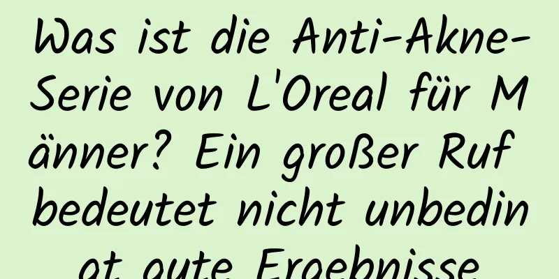 Was ist die Anti-Akne-Serie von L'Oreal für Männer? Ein großer Ruf bedeutet nicht unbedingt gute Ergebnisse