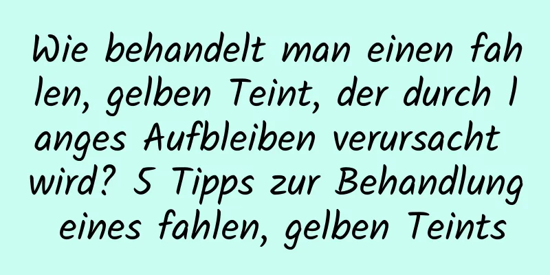 Wie behandelt man einen fahlen, gelben Teint, der durch langes Aufbleiben verursacht wird? 5 Tipps zur Behandlung eines fahlen, gelben Teints