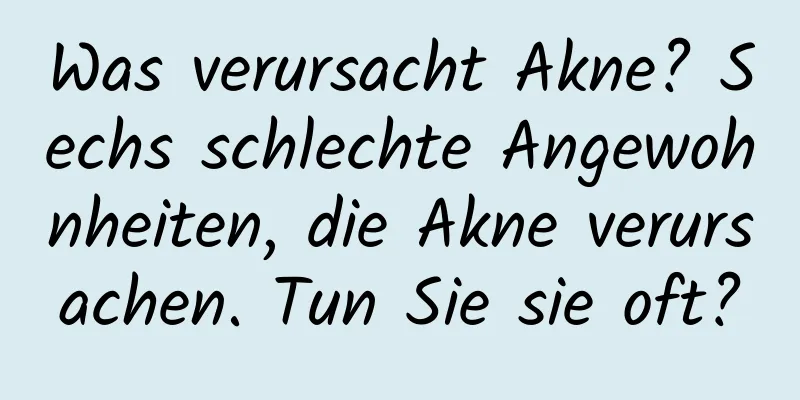 Was verursacht Akne? Sechs schlechte Angewohnheiten, die Akne verursachen. Tun Sie sie oft?