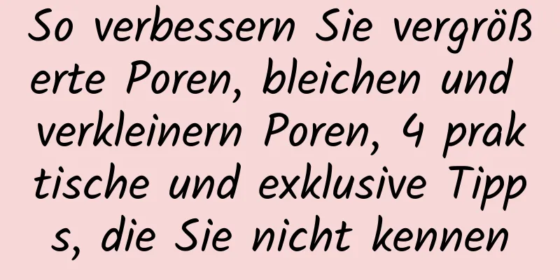 So verbessern Sie vergrößerte Poren, bleichen und verkleinern Poren, 4 praktische und exklusive Tipps, die Sie nicht kennen