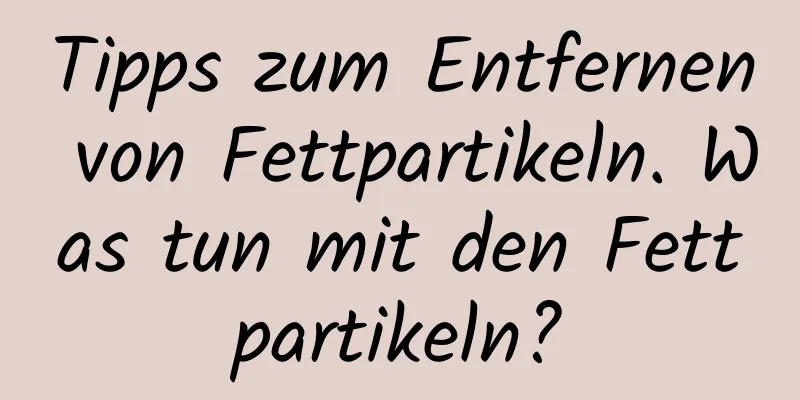 Tipps zum Entfernen von Fettpartikeln. Was tun mit den Fettpartikeln?