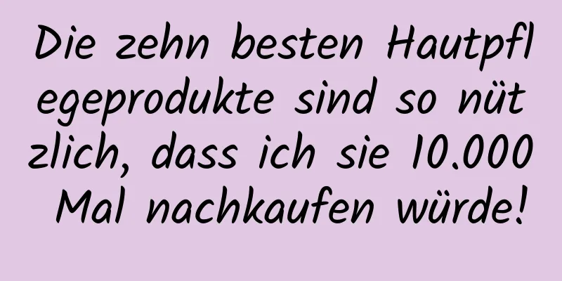 Die zehn besten Hautpflegeprodukte sind so nützlich, dass ich sie 10.000 Mal nachkaufen würde!