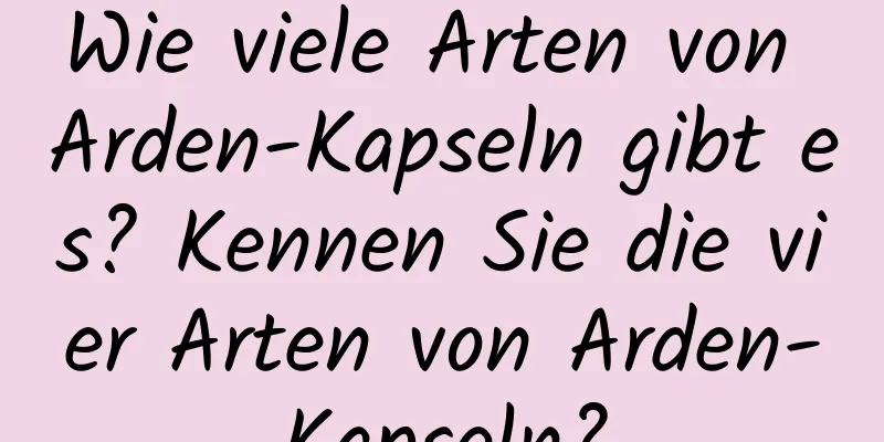 Wie viele Arten von Arden-Kapseln gibt es? Kennen Sie die vier Arten von Arden-Kapseln?