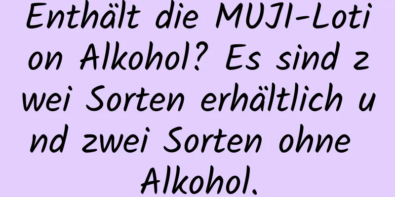 Enthält die MUJI-Lotion Alkohol? Es sind zwei Sorten erhältlich und zwei Sorten ohne Alkohol.