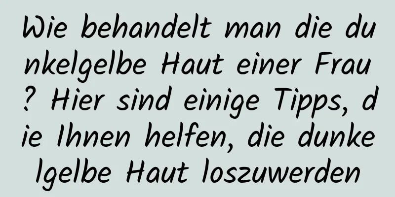 Wie behandelt man die dunkelgelbe Haut einer Frau? Hier sind einige Tipps, die Ihnen helfen, die dunkelgelbe Haut loszuwerden
