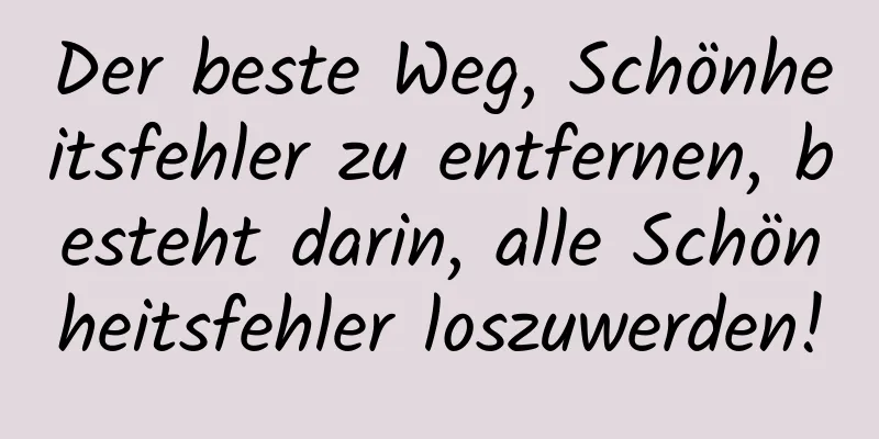 Der beste Weg, Schönheitsfehler zu entfernen, besteht darin, alle Schönheitsfehler loszuwerden!
