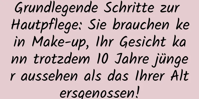 Grundlegende Schritte zur Hautpflege: Sie brauchen kein Make-up, Ihr Gesicht kann trotzdem 10 Jahre jünger aussehen als das Ihrer Altersgenossen!