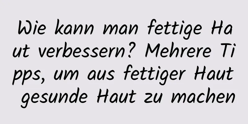 Wie kann man fettige Haut verbessern? Mehrere Tipps, um aus fettiger Haut gesunde Haut zu machen