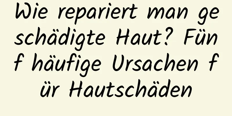 Wie repariert man geschädigte Haut? Fünf häufige Ursachen für Hautschäden