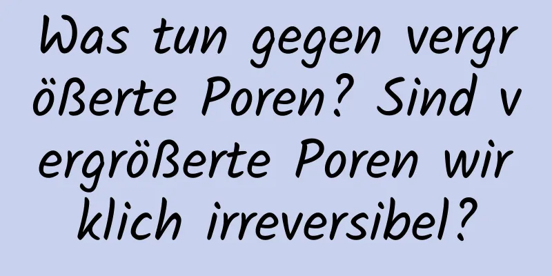 Was tun gegen vergrößerte Poren? Sind vergrößerte Poren wirklich irreversibel?