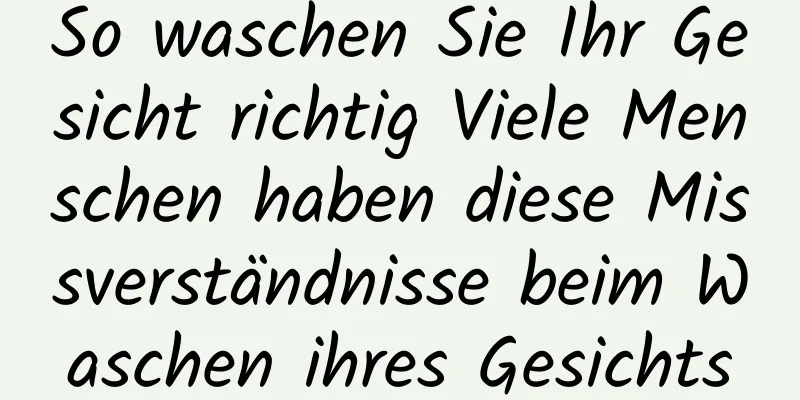 So waschen Sie Ihr Gesicht richtig Viele Menschen haben diese Missverständnisse beim Waschen ihres Gesichts