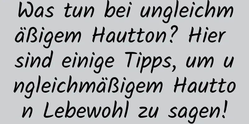 Was tun bei ungleichmäßigem Hautton? Hier sind einige Tipps, um ungleichmäßigem Hautton Lebewohl zu sagen!