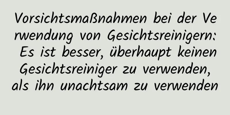 Vorsichtsmaßnahmen bei der Verwendung von Gesichtsreinigern: Es ist besser, überhaupt keinen Gesichtsreiniger zu verwenden, als ihn unachtsam zu verwenden