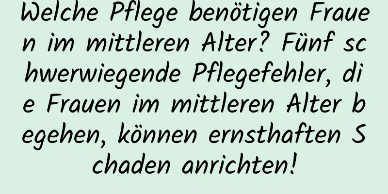Welche Pflege benötigen Frauen im mittleren Alter? Fünf schwerwiegende Pflegefehler, die Frauen im mittleren Alter begehen, können ernsthaften Schaden anrichten!