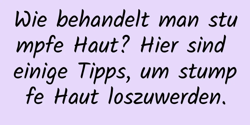 Wie behandelt man stumpfe Haut? Hier sind einige Tipps, um stumpfe Haut loszuwerden.