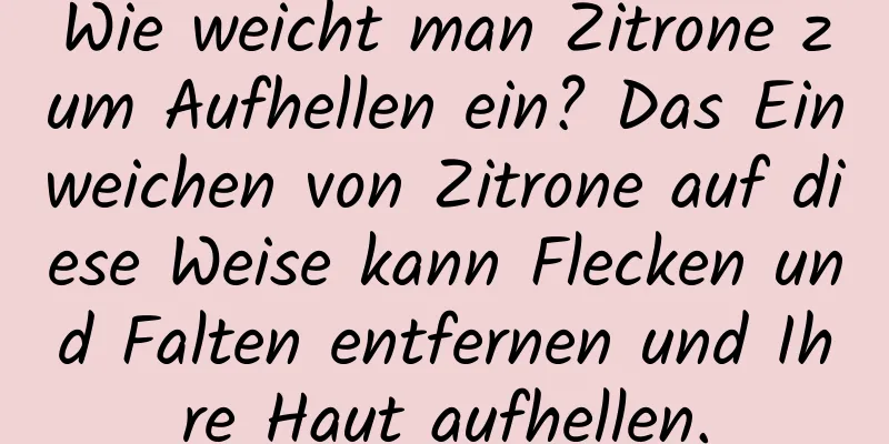 Wie weicht man Zitrone zum Aufhellen ein? Das Einweichen von Zitrone auf diese Weise kann Flecken und Falten entfernen und Ihre Haut aufhellen.