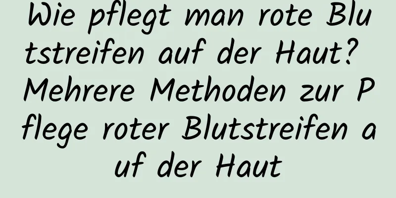 Wie pflegt man rote Blutstreifen auf der Haut? Mehrere Methoden zur Pflege roter Blutstreifen auf der Haut