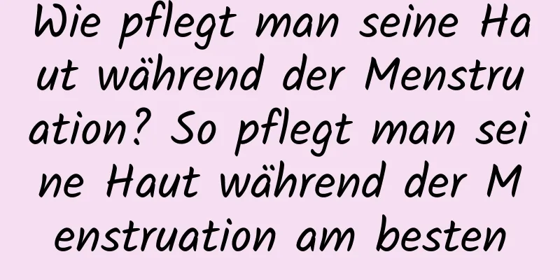 Wie pflegt man seine Haut während der Menstruation? So pflegt man seine Haut während der Menstruation am besten