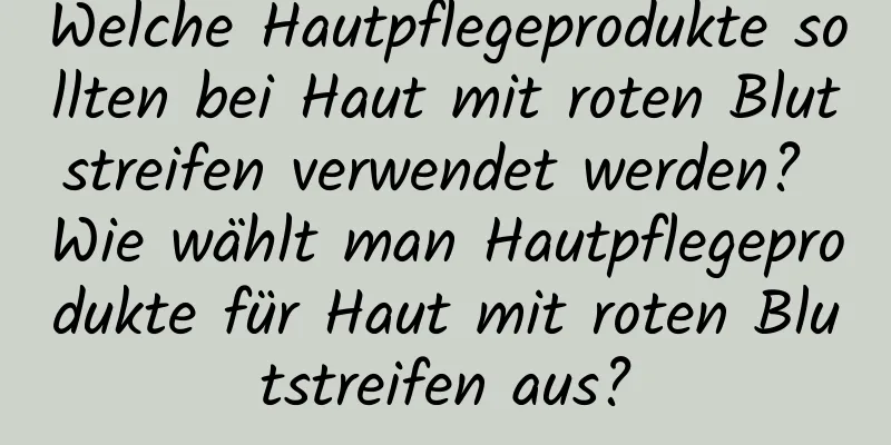 Welche Hautpflegeprodukte sollten bei Haut mit roten Blutstreifen verwendet werden? Wie wählt man Hautpflegeprodukte für Haut mit roten Blutstreifen aus?
