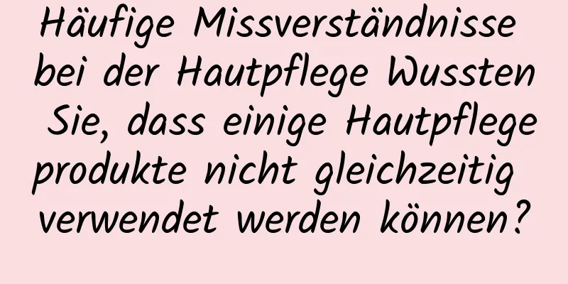 Häufige Missverständnisse bei der Hautpflege Wussten Sie, dass einige Hautpflegeprodukte nicht gleichzeitig verwendet werden können?